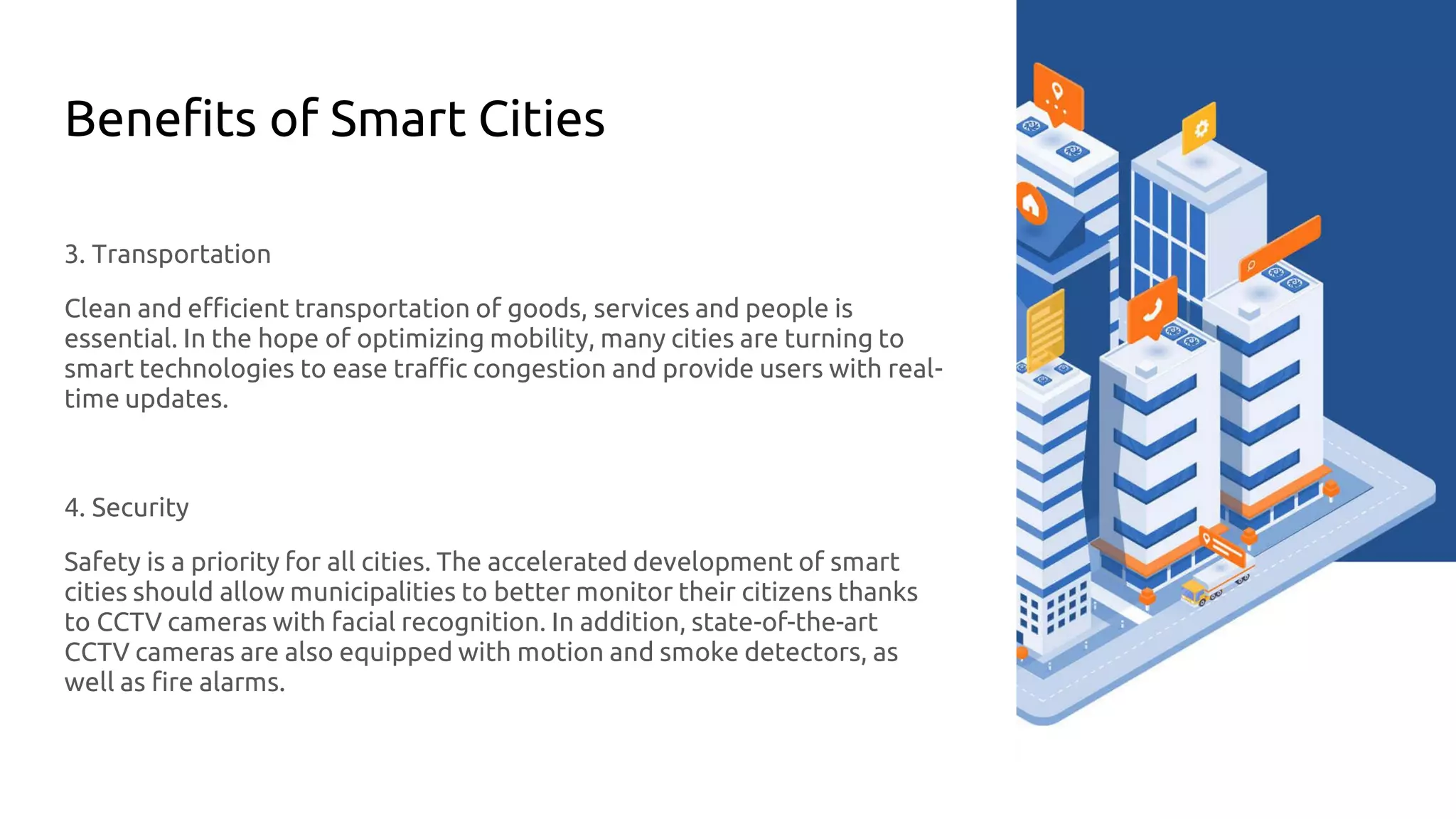 Benefits of Smart Cities
3. Transportation
Clean and efficient transportation of goods, services and people is
essential. In the hope of optimizing mobility, many cities are turning to
smart technologies to ease traffic congestion and provide users with real-
time updates.
4. Security
Safety is a priority for all cities. The accelerated development of smart
cities should allow municipalities to better monitor their citizens thanks
to CCTV cameras with facial recognition. In addition, state-of-the-art
CCTV cameras are also equipped with motion and smoke detectors, as
well as fire alarms.
 