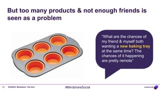 But too many products & not enough friends is
     seen as a problem

                                                       “What are the chances of
                                                       my friend & myself both
                                                       wanting a new baking tray
                                                       at the same time? The
                                                       chances of it happening
                                                       are pretty remote”




15   SOURCE: Mindshare / The Hive   #MindshareSocial
 