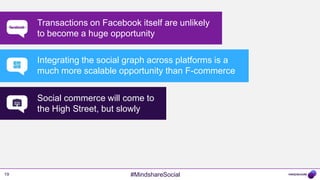_______   Transactions on Facebook itself are unlikely
           to become a huge opportunity

           Integrating the social graph across platforms is a
           much more scalable opportunity than F-commerce


           Social commerce will come to
           the High Street, but slowly




19                                #MindshareSocial
 