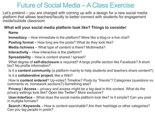 Future of Social Media –AClass Exercise
Let’s pretend – you are charged with coming up with a design for a new social media
platform that allows teachers/faculty to better connect with students for engagement
inside/outside classroom
What will your social media platform look like? Things to consider:
Name
Immediacy – How immediate is the platform? More like a blog or a live chat?
Posting format – How long are the posts? What do they look like?
Media richness – What type of content is there? Multimedia?
Interactivity – How interactive is the platform?
Spreadability – How is content shared / spread?
What degree of self-disclosure is required? A large profile section like Facebook? A short
bio? No profile information?
Is it a content community (a platform mainly to help students and teachers share content?)
Is it a collaborative project, like a Wiki?
How is content ordered? Up-votes? Timeline? Posts by “friends”? Categories (questions vs.
comments vs. homework sections?) Something else?
Privacy / Access – privacy and access might be a big deal in this context. What do the
privacy settings look like? Open like Twitter? More exclusive?
User-Interface – What does the social media platform look like? Is it simple? Can you post
in multiple formats?
Search / Keywords – How is content searchable? Are their hashtags or other categories?
Can you tag people in posts?
 