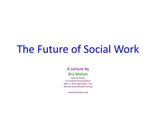 The Future of Social Work
A Lecture by
Brij Mohan
Dean Emeritus
LSU School of Social Work
April 1, 2016, Ag Center , LSU
Retired Social Workers Group
www.brijmohan.org
 