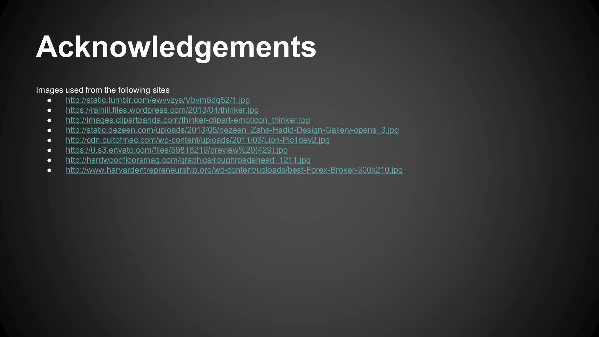 Acknowledgements 
Images used from the following sites 
● http://static.tumblr.com/ewvvzya/Vbvm5dq52/1.jpg 
● https://rajhill.files.wordpress.com/2013/04/thinker.jpg 
● http://images.clipartpanda.com/thinker-clipart-emoticon_thinker.jpg 
● http://static.dezeen.com/uploads/2013/05/dezeen_Zaha-Hadid-Design-Gallery-opens_3.jpg 
● http://cdn.cultofmac.com/wp-content/uploads/2011/03/Lion-Pic1dev2.jpg 
● https://0.s3.envato.com/files/59818219/preview%20(429).jpg 
● http://hardwoodfloorsmag.com/graphics/roughroadahead_1211.jpg 
● http://www.harvardentrepreneurship.org/wp-content/uploads/best-Forex-Broker-300x210.jpg 
