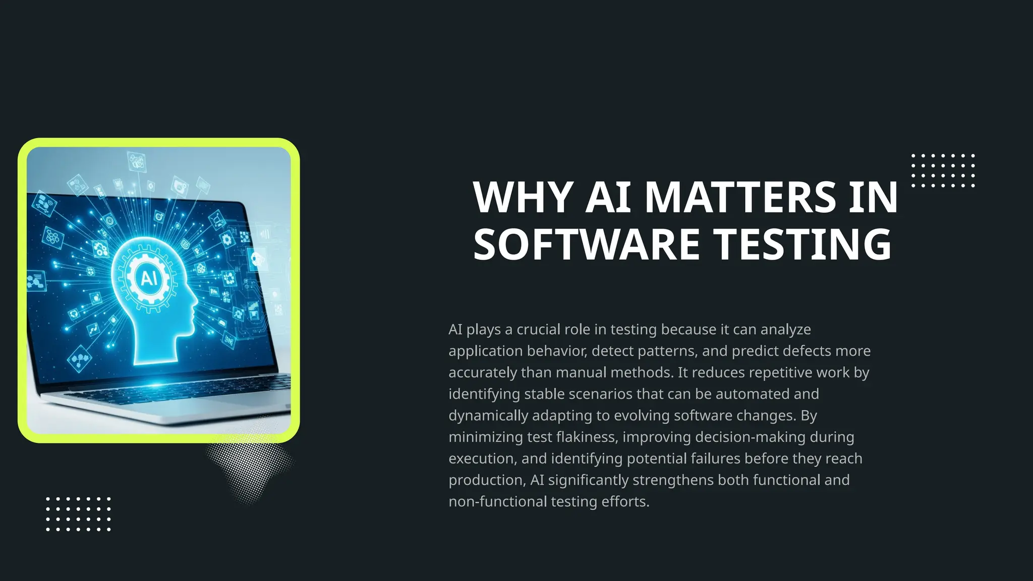 WHY AI MATTERS IN SOFTWARE TESTING AI plays a crucial role in testing because it can analyze application behavior, detect patterns, and predict defects more accurately than manual methods. It reduces repetitive work by identifying stable scenarios that can be automated and dynamically adapting to evolving software changes. By minimizing test flakiness, improving decision-making during execution, and identifying potential failures before they reach production, AI significantly strengthens both functional and non-functional testing efforts. 