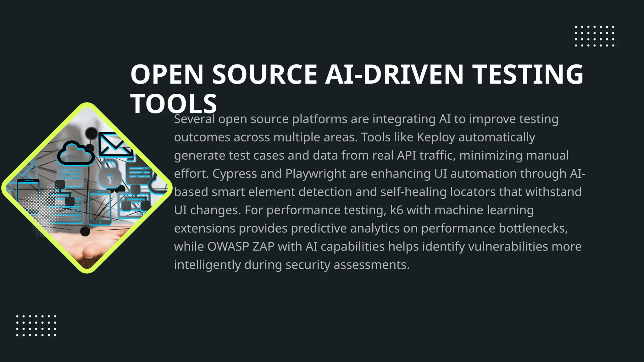 OPEN SOURCE AI-DRIVEN TESTING TOOLS Several open source platforms are integrating AI to improve testing outcomes across multiple areas. Tools like Keploy automatically generate test cases and data from real API traffic, minimizing manual effort. Cypress and Playwright are enhancing UI automation through AI- based smart element detection and self-healing locators that withstand UI changes. For performance testing, k6 with machine learning extensions provides predictive analytics on performance bottlenecks, while OWASP ZAP with AI capabilities helps identify vulnerabilities more intelligently during security assessments. 