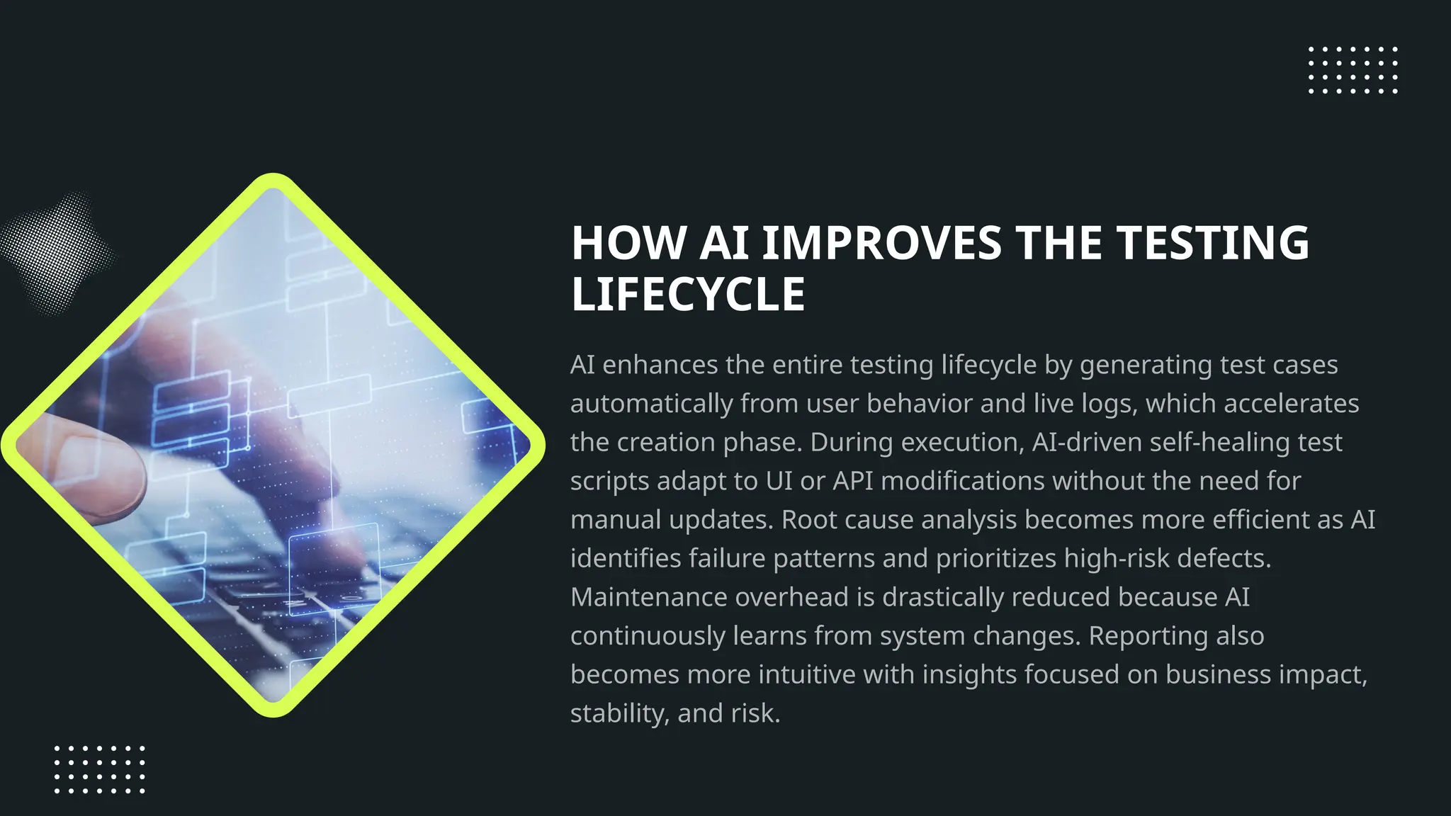 HOW AI IMPROVES THE TESTING LIFECYCLE AI enhances the entire testing lifecycle by generating test cases automatically from user behavior and live logs, which accelerates the creation phase. During execution, AI-driven self-healing test scripts adapt to UI or API modifications without the need for manual updates. Root cause analysis becomes more efficient as AI identifies failure patterns and prioritizes high-risk defects. Maintenance overhead is drastically reduced because AI continuously learns from system changes. Reporting also becomes more intuitive with insights focused on business impact, stability, and risk. 
