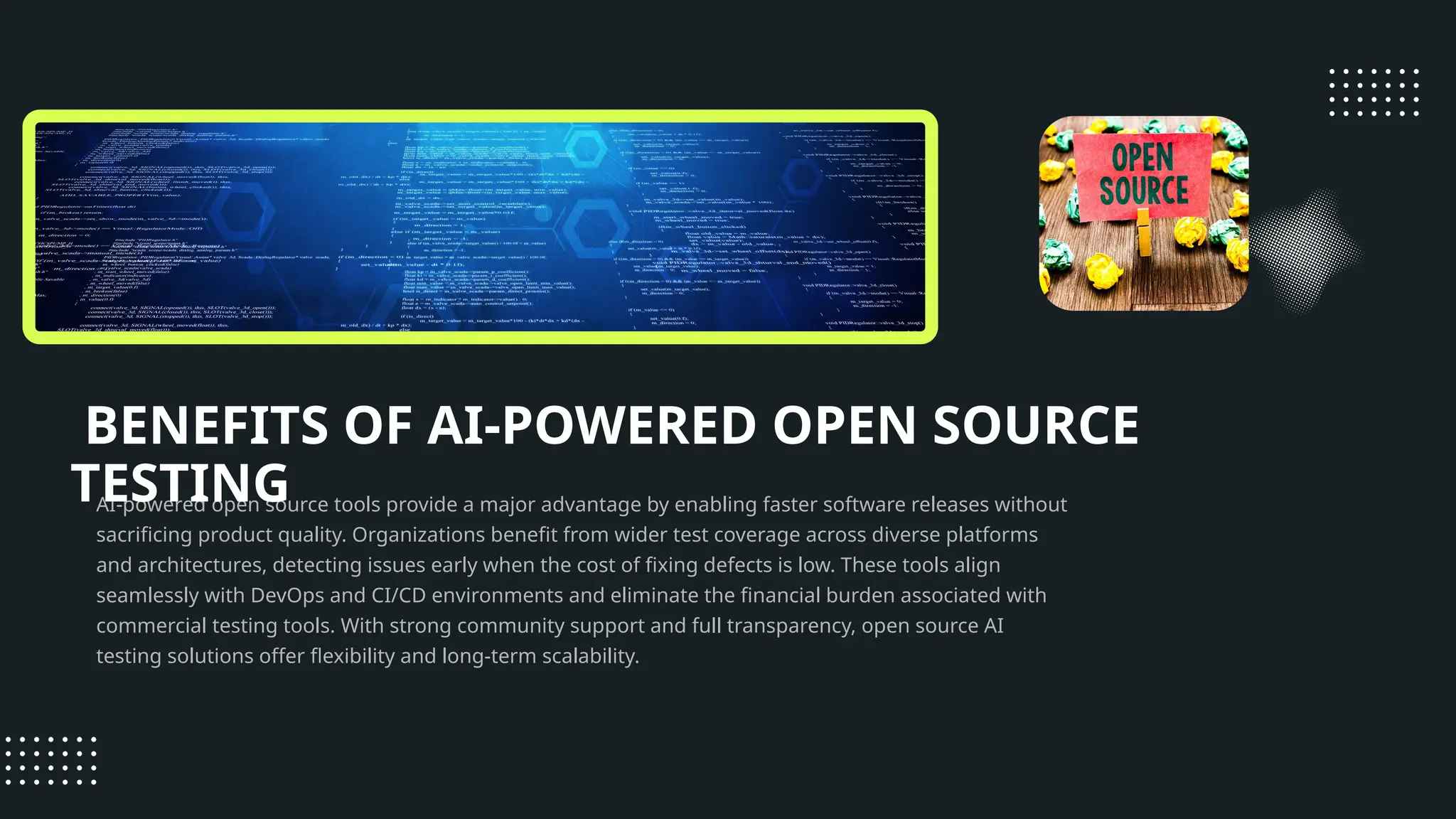 BENEFITS OF AI-POWERED OPEN SOURCE TESTING AI-powered open source tools provide a major advantage by enabling faster software releases without sacrificing product quality. Organizations benefit from wider test coverage across diverse platforms and architectures, detecting issues early when the cost of fixing defects is low. These tools align seamlessly with DevOps and CI/CD environments and eliminate the financial burden associated with commercial testing tools. With strong community support and full transparency, open source AI testing solutions offer flexibility and long-term scalability. 