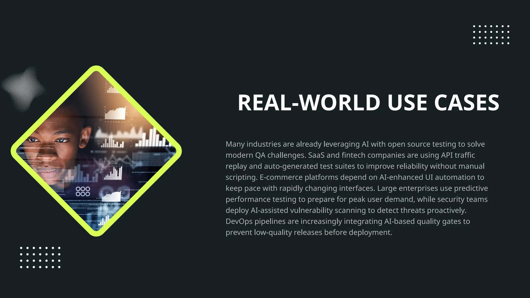 REAL-WORLD USE CASES Many industries are already leveraging AI with open source testing to solve modern QA challenges. SaaS and fintech companies are using API traffic replay and auto-generated test suites to improve reliability without manual scripting. E-commerce platforms depend on AI-enhanced UI automation to keep pace with rapidly changing interfaces. Large enterprises use predictive performance testing to prepare for peak user demand, while security teams deploy AI-assisted vulnerability scanning to detect threats proactively. DevOps pipelines are increasingly integrating AI-based quality gates to prevent low-quality releases before deployment. 