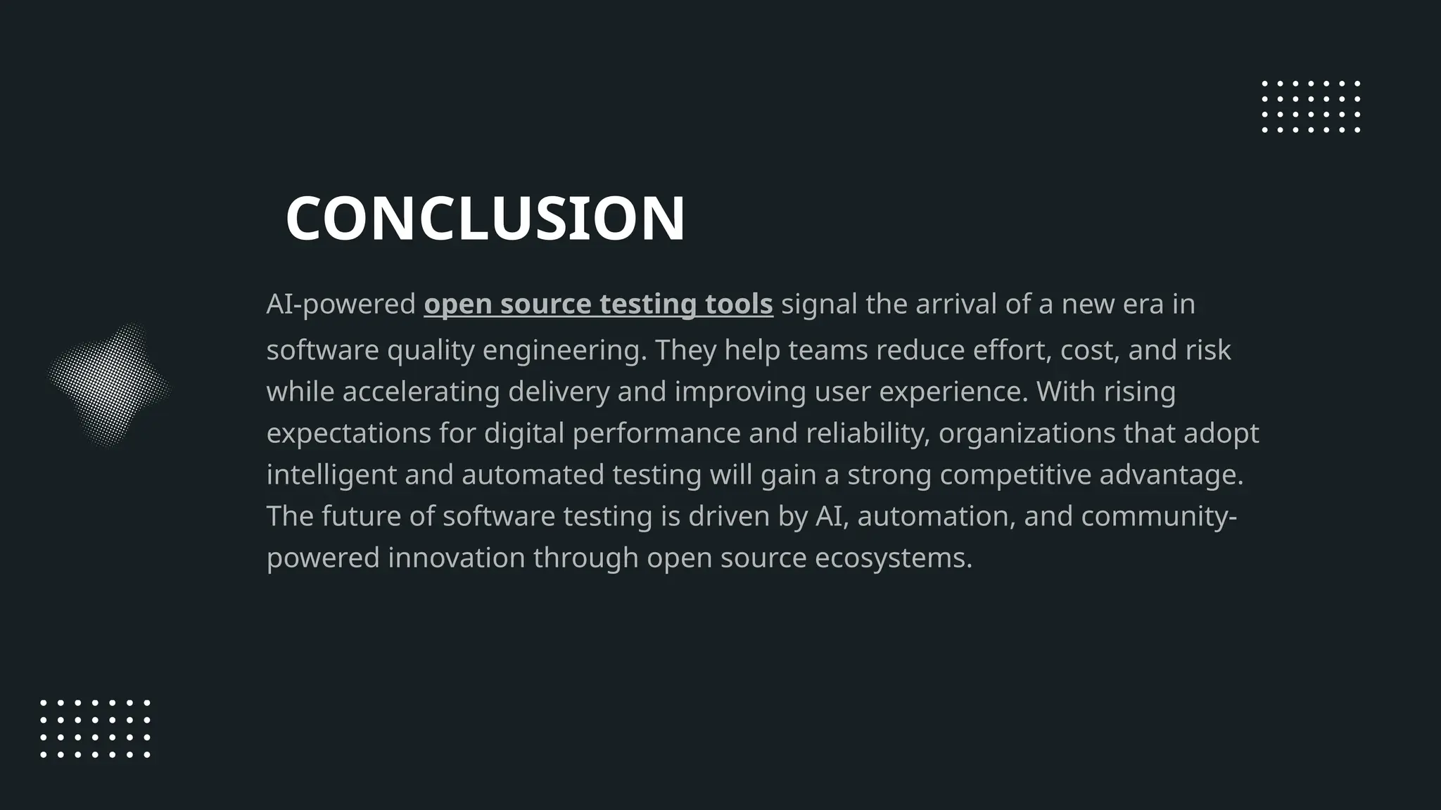 CONCLUSION AI-powered open source testing tools signal the arrival of a new era in software quality engineering. They help teams reduce effort, cost, and risk while accelerating delivery and improving user experience. With rising expectations for digital performance and reliability, organizations that adopt intelligent and automated testing will gain a strong competitive advantage. The future of software testing is driven by AI, automation, and community- powered innovation through open source ecosystems. 