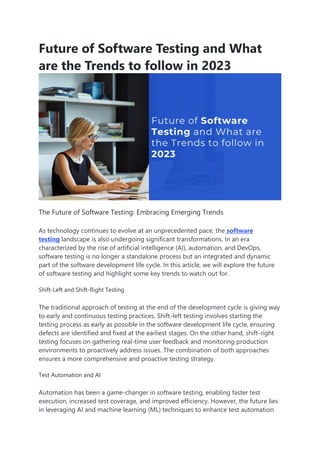 Future of Software Testing and What
are the Trends to follow in 2023
The Future of Software Testing: Embracing Emerging Trends
As technology continues to evolve at an unprecedented pace, the software
testing landscape is also undergoing significant transformations. In an era
characterized by the rise of artificial intelligence (AI), automation, and DevOps,
software testing is no longer a standalone process but an integrated and dynamic
part of the software development life cycle. In this article, we will explore the future
of software testing and highlight some key trends to watch out for.
Shift-Left and Shift-Right Testing
The traditional approach of testing at the end of the development cycle is giving way
to early and continuous testing practices. Shift-left testing involves starting the
testing process as early as possible in the software development life cycle, ensuring
defects are identified and fixed at the earliest stages. On the other hand, shift-right
testing focuses on gathering real-time user feedback and monitoring production
environments to proactively address issues. The combination of both approaches
ensures a more comprehensive and proactive testing strategy.
Test Automation and AI
Automation has been a game-changer in software testing, enabling faster test
execution, increased test coverage, and improved efficiency. However, the future lies
in leveraging AI and machine learning (ML) techniques to enhance test automation
 