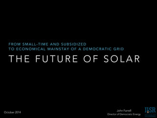 FROM SMALL-TIME AND SUBSIDIZED 
TO ECONOMICAL MAINSTAY OF A DEMOCRATIC GRID 
THE FUTURE OF SOLAR 
John Farrell 
Director of Democratic Energy 
October 2014 
 