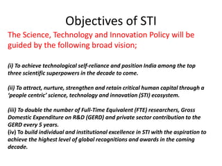 Objectives of STI
The Science, Technology and Innovation Policy will be
guided by the following broad vision;
(i) To achieve technological self-reliance and position India among the top
three scientific superpowers in the decade to come.
(ii) To attract, nurture, strengthen and retain critical human capital through a
‘people centric’ science, technology and innovation (STI) ecosystem.
(iii) To double the number of Full-Time Equivalent (FTE) researchers, Gross
Domestic Expenditure on R&D (GERD) and private sector contribution to the
GERD every 5 years.
(iv) To build individual and institutional excellence in STI with the aspiration to
achieve the highest level of global recognitions and awards in the coming
decade.
 