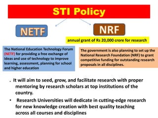 STI Policy
. It will aim to seed, grow, and facilitate research with proper
mentoring by research scholars at top institutions of the
country.
• Research Universities will dedicate in cutting-edge research
for new knowledge creation with best quality teaching
across all courses and disciplines
annual grant of Rs 20,000 crore for research
The National Education Technology Forum
(NETF) for providing a free exchange of
ideas and use of technology to improve
learning, assessment, planning for school
and higher education
The government is also planning to set up the
National Research Foundation (NRF) to grant
competitive funding for outstanding research
proposals in all disciplines.
 