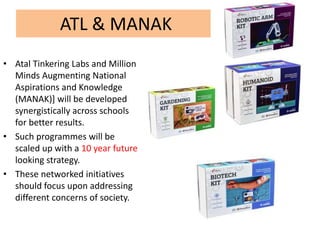 ATL & MANAK
• Atal Tinkering Labs and Million
Minds Augmenting National
Aspirations and Knowledge
(MANAK)] will be developed
synergistically across schools
for better results.
• Such programmes will be
scaled up with a 10 year future
looking strategy.
• These networked initiatives
should focus upon addressing
different concerns of society.
 