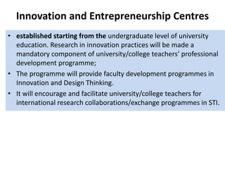 Innovation and Entrepreneurship Centres
• established starting from the undergraduate level of university
education. Research in innovation practices will be made a
mandatory component of university/college teachers’ professional
development programme;
• The programme will provide faculty development programmes in
Innovation and Design Thinking.
• It will encourage and facilitate university/college teachers for
international research collaborations/exchange programmes in STI.
 