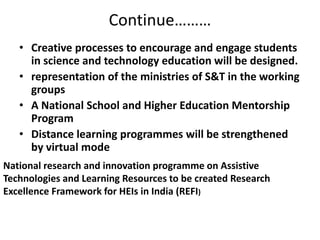 Continue………
• Creative processes to encourage and engage students
in science and technology education will be designed.
• representation of the ministries of S&T in the working
groups
• A National School and Higher Education Mentorship
Program
• Distance learning programmes will be strengthened
by virtual mode
National research and innovation programme on Assistive
Technologies and Learning Resources to be created Research
Excellence Framework for HEIs in India (REFI)
 