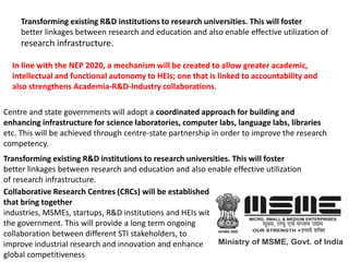 Transforming existing R&D institutions to research universities. This will foster
better linkages between research and education and also enable effective utilization of
research infrastructure.
In line with the NEP 2020, a mechanism will be created to allow greater academic,
intellectual and functional autonomy to HEIs; one that is linked to accountability and
also strengthens Academia-R&D-Industry collaborations.
Centre and state governments will adopt a coordinated approach for building and
enhancing infrastructure for science laboratories, computer labs, language labs, libraries
etc. This will be achieved through centre-state partnership in order to improve the research
competency.
Transforming existing R&D institutions to research universities. This will foster
better linkages between research and education and also enable effective utilization
of research infrastructure.
Collaborative Research Centres (CRCs) will be established,
that bring together
industries, MSMEs, startups, R&D institutions and HEIs with
the government. This will provide a long term ongoing
collaboration between different STI stakeholders, to
improve industrial research and innovation and enhance
global competitiveness
 