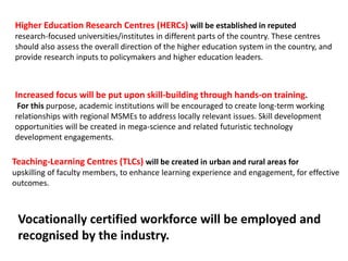 Higher Education Research Centres (HERCs) will be established in reputed
research-focused universities/institutes in different parts of the country. These centres
should also assess the overall direction of the higher education system in the country, and
provide research inputs to policymakers and higher education leaders.
Increased focus will be put upon skill-building through hands-on training.
For this purpose, academic institutions will be encouraged to create long-term working
relationships with regional MSMEs to address locally relevant issues. Skill development
opportunities will be created in mega-science and related futuristic technology
development engagements.
Teaching-Learning Centres (TLCs) will be created in urban and rural areas for
upskilling of faculty members, to enhance learning experience and engagement, for effective
outcomes.
Vocationally certified workforce will be employed and
recognised by the industry.
 
