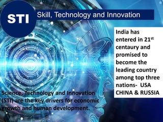 STI Skill, Technology and Innovation
India has
entered in 21st
centaury and
promised to
become the
leading country
among top three
nations- USA
CHINA & RUSSIA
Science, Technology and Innovation
(STI) are the key drivers for economic
growth and human development.
 