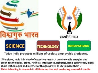 INNOVATIONS
Today India produces millions of useless employable graduates.
.Therefore , India is in need of extensive research on renewable energies and
green technologies, drone, Artificial Intelligence, Robotics, nano-technology, block
chain technologies and internet of things, as well as 5G to make them .
China is leading in research in all these sectors and producing successful results.
 