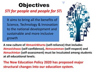 Objectives
STI for people and people for STI.
It aims to bring all the benefits of
Science, Technology & Innovation
to the national development and
sustainable and more inclusive
growth
The New Education Policy 2020 has proposed major
structural changes into our education system.
A new culture of Atmanirbharta (self-reliance) that includes
Atmavishwas (self-confidence), Atmasamman (self-respect) and
Atmachintan (self-assessment) must be inculcated among students
at all educational levels.
 