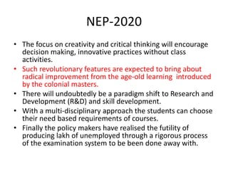 NEP-2020
• The focus on creativity and critical thinking will encourage
decision making, innovative practices without class
activities.
• Such revolutionary features are expected to bring about
radical improvement from the age-old learning introduced
by the colonial masters.
• There will undoubtedly be a paradigm shift to Research and
Development (R&D) and skill development.
• With a multi-disciplinary approach the students can choose
their need based requirements of courses.
• Finally the policy makers have realised the futility of
producing lakh of unemployed through a rigorous process
of the examination system to be been done away with.
 