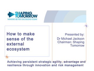 How to make
sense of the
external
ecosystem
Presented by:
Dr Michael Jackson
Chairman: Shaping
Tomorrow
Achieving persistent strategic agility, advantage and
resilience through innovation and risk management
 