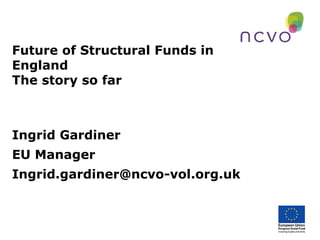 Future of Structural Funds in
England
The story so far

Ingrid Gardiner
EU Manager
Ingrid.gardiner@ncvo-vol.org.uk

 