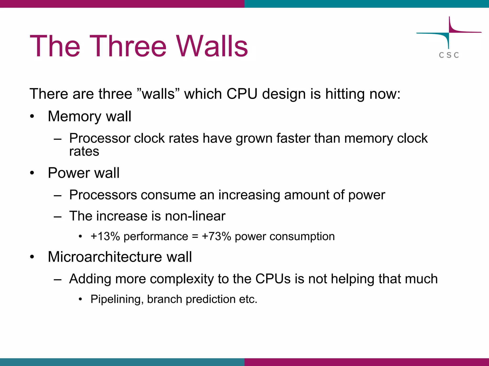 The ThreeWalls 
Therearethree”walls” whichCPU design is hittingnow: 
•Memorywall 
–Processorclockrateshavegrownfasterthanmemoryclockrates 
•Power wall 
–Processorsconsumean increasingamountof power 
–The increaseis non-linear 
•+13% performance= +73% powerconsumption 
•Microarchitecturewall 
–Addingmorecomplexityto the CPUsis nothelpingthatmuch 
•Pipelining, branchpredictionetc.  