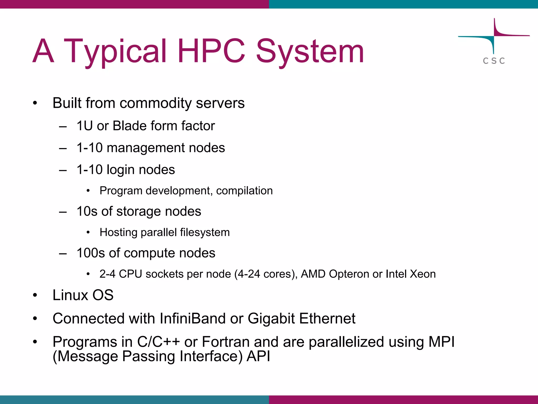 A TypicalHPC System 
•Builtfromcommodityservers 
–1U orBladeformfactor 
–1-10 management nodes 
–1-10 loginnodes 
•Programdevelopment, compilation 
–10s of storagenodes 
•Hostingparallelfilesystem 
–100s of computenodes 
•2-4 CPU socketsper node(4-24 cores), AMD OpteronorIntel Xeon 
•Linux OS 
•ConnectedwithInfiniBandorGigabitEthernet 
•Programsin C/C++ orFortran and areparallelizedusingMPI (MessagePassingInterface) API  