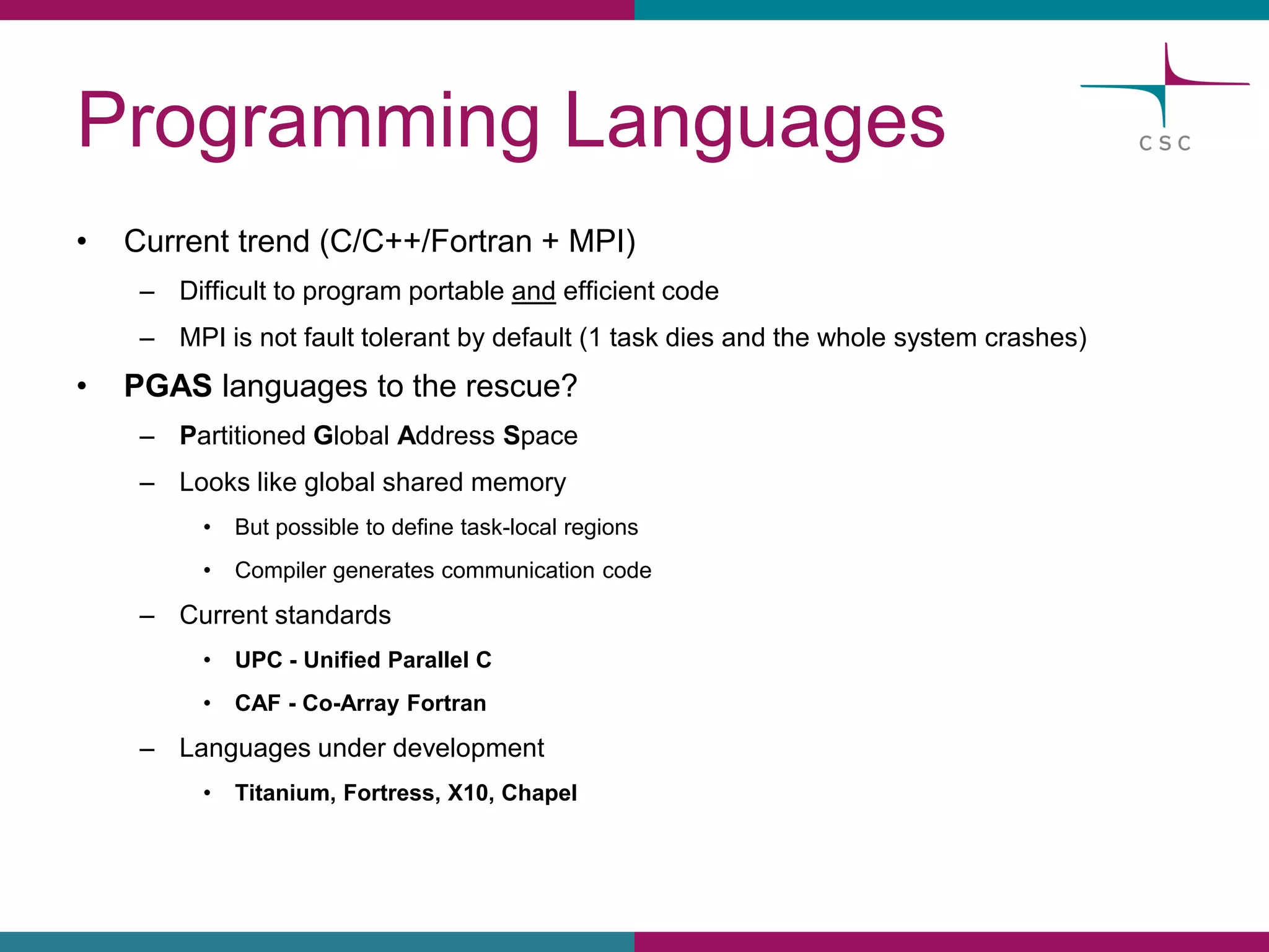 ProgrammingLanguages 
•Currenttrend(C/C++/Fortran + MPI) 
–Difficultto programportableandefficientcode 
–MPI is notfaulttolerantbydefault(1 taskdiesand the wholesystemcrashes) 
•PGASlanguagesto the rescue? 
–PartitionedGlobalAddressSpace 
–Lookslikeglobalsharedmemory 
•Butpossibleto definetask-localregions 
•Compilergeneratescommunicationcode 
–Currentstandards 
•UPC -UnifiedParallelC 
•CAF -Co-ArrayFortran 
–Languagesunderdevelopment 
•Titanium, Fortress, X10, Chapel  