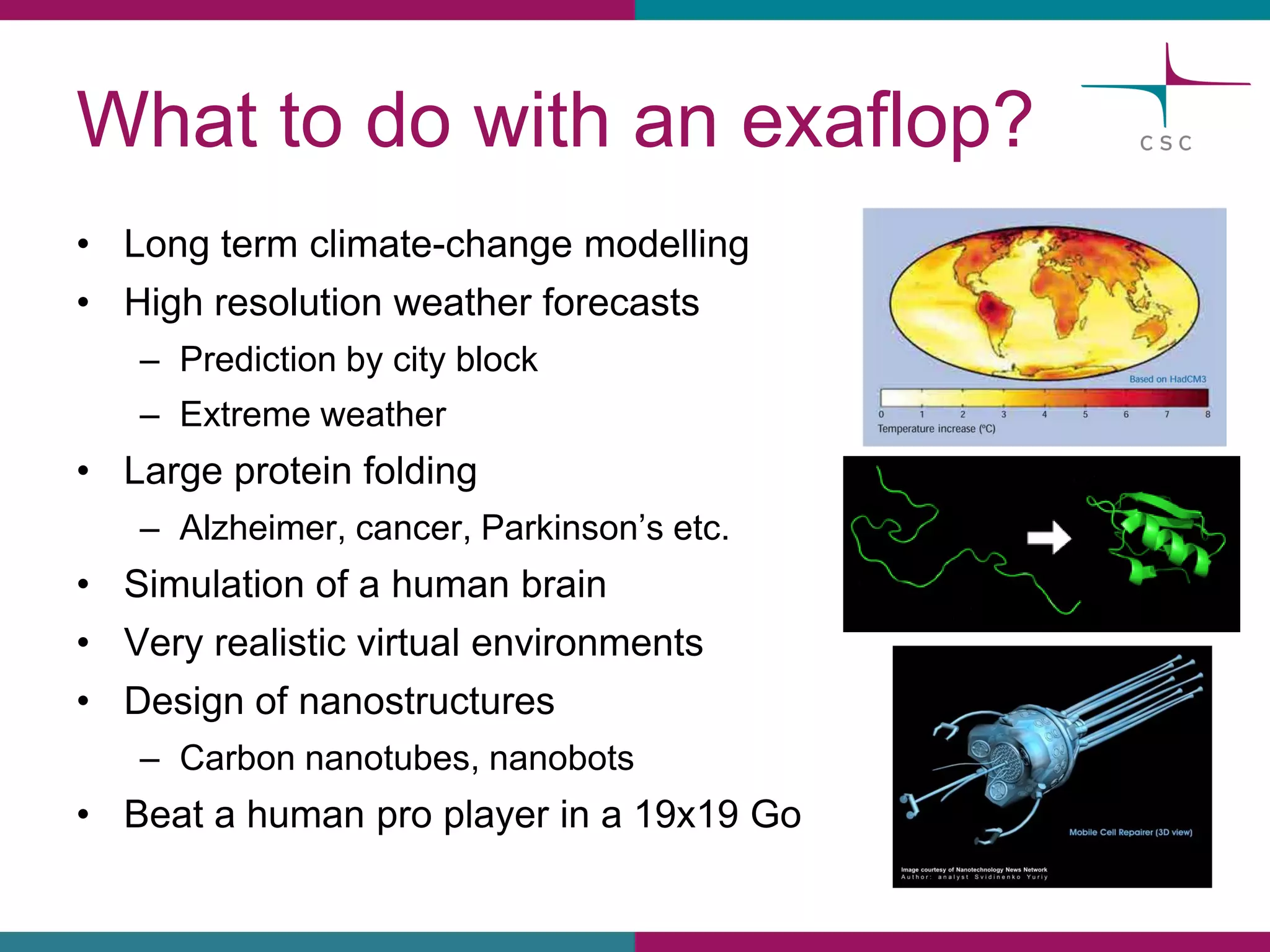 Whatto dowithan exaflop? 
•Long termclimate-changemodelling 
•Highresolutionweatherforecasts 
–Predictionbycity block 
–Extremeweather 
•Largeproteinfolding 
–Alzheimer, cancer, Parkinson’setc. 
•Simulationof a humanbrain 
•Veryrealisticvirtualenvironments 
•Design of nanostructures 
–Carbonnanotubes, nanobots 
•Beata humanpro playerin a 19x19 Go  