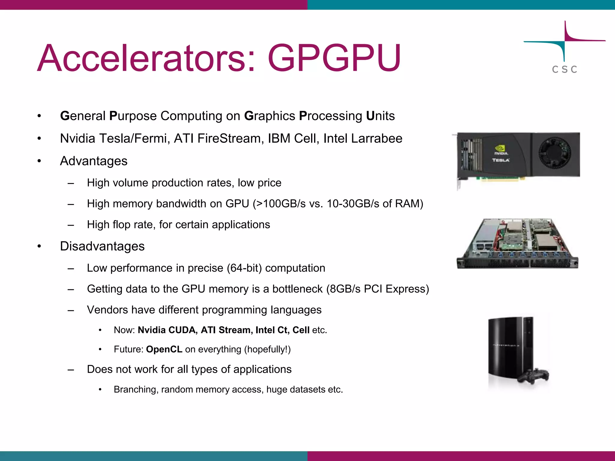 Accelerators: GPGPU 
•General PurposeComputingon Graphics ProcessingUnits 
•NvidiaTesla/Fermi, ATI FireStream, IBM Cell, Intel Larrabee 
•Advantages 
–Highvolumeproductionrates, lowprice 
–HighmemorybandwidthonGPU(>100GB/s vs. 10-30GB/s of RAM) 
–Highfloprate, for certainapplications 
•Disadvantages 
–Lowperformancein precise(64-bit)computation 
–Gettingdata to the GPU memoryis a bottleneck(8GB/s PCI Express) 
–Vendorshavedifferentprogramminglanguages 
•Now: NvidiaCUDA, ATI Stream, Intel Ct, Celletc. 
•Future: OpenCLon everything(hopefully!) 
–Doesnotworkfor alltypesof applications 
•Branching, randommemoryaccess, hugedatasetsetc.  