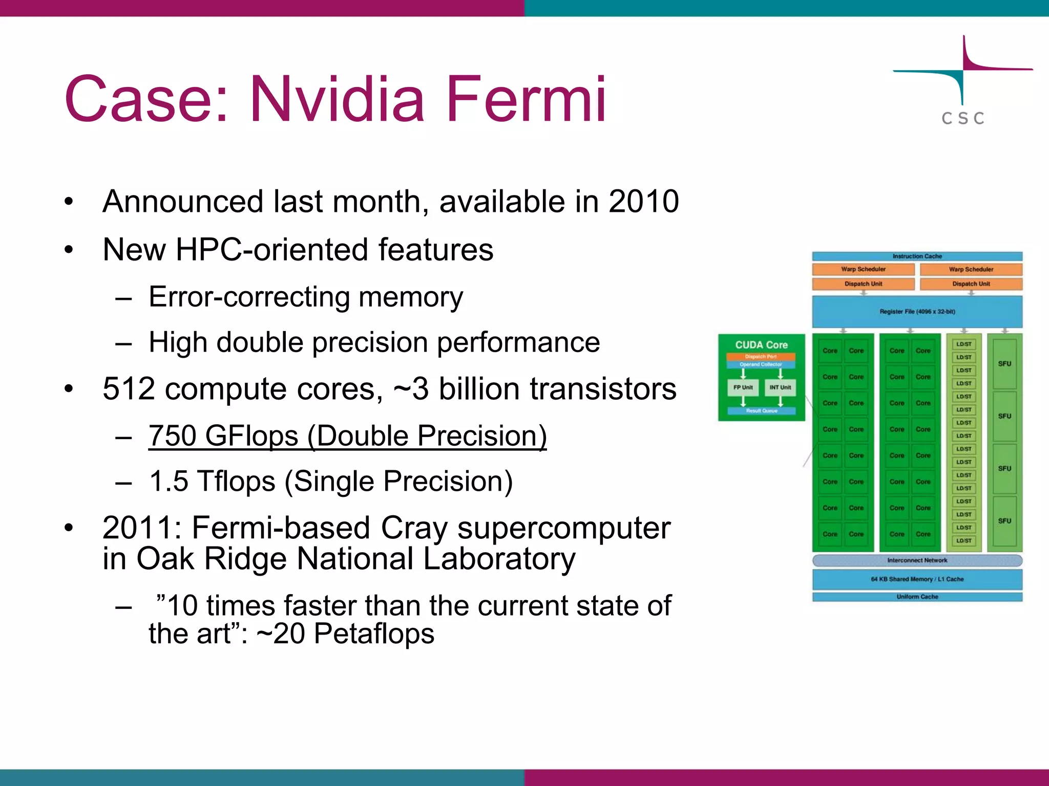 Case: NvidiaFermi 
•Announcedlastmonth, availablein 2010 
•New HPC-orientedfeatures 
–Error-correctingmemory 
–Highdoubleprecisionperformance 
•512 computecores, ~3 billiontransistors 
–750 GFlops(DoublePrecision) 
–1.5 Tflops(Single Precision) 
•2011: Fermi-basedCraysupercomputerin OakRidgeNational Laboratory 
–”10 timesfasterthanthe currentstateof the art”:~20 Petaflops  