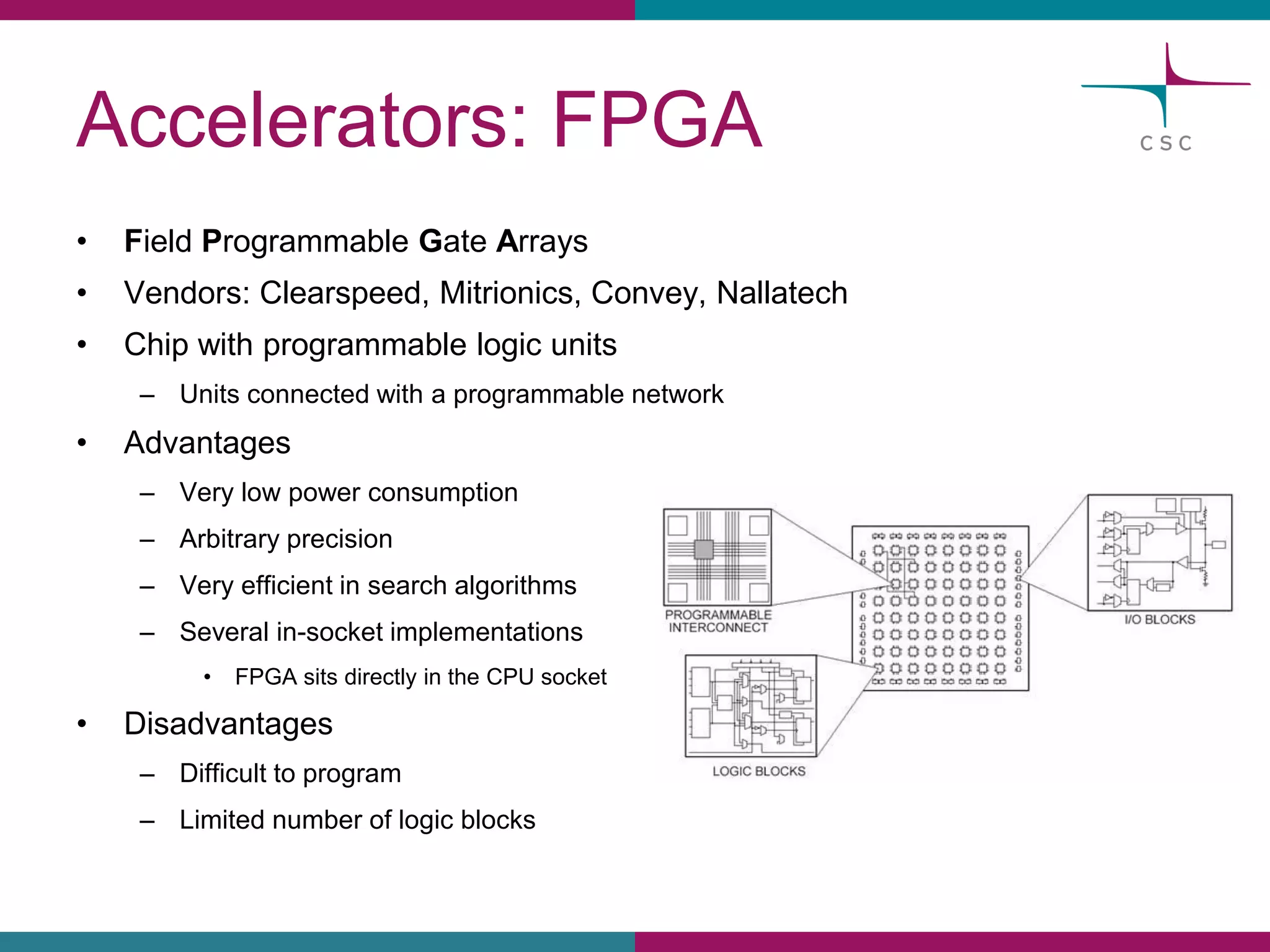 Accelerators:FPGA 
•FieldProgrammableGate Arrays 
•Vendors: Clearspeed, Mitrionics, Convey, Nallatech 
•Chipwithprogrammablelogicunits 
–Unitsconnectedwitha programmablenetwork 
•Advantages 
–Verylowpowerconsumption 
–Arbitraryprecision 
–Veryefficientin searchalgorithms 
–Severalin-socketimplementations 
•FPGA sitsdirectlyin the CPU socket 
•Disadvantages 
–Difficultto program 
–Limited numberof logicblocks  