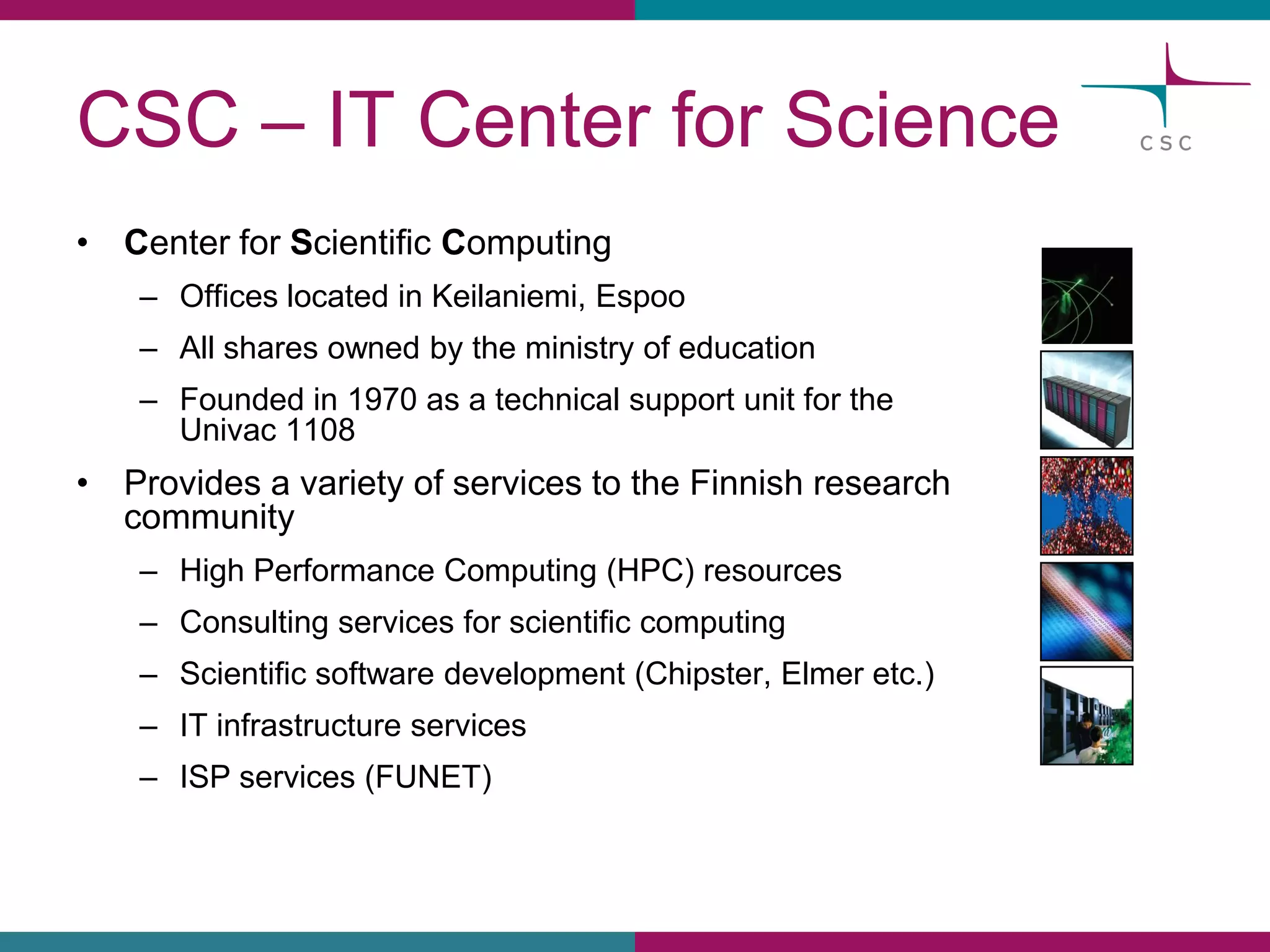 CSC –IT Center for Science 
•Center for ScientificComputing 
–Officeslocatedin Keilaniemi, Espoo 
–Allsharesownedbythe ministryof education 
–Founded in 1970 as a technical support unit for the Univac 1108 
•Providesa varietyof servicesto the Finnishresearchcommunity 
–HighPerformanceComputing(HPC)resources 
–Consultingservicesfor scientificcomputing 
–Scientificsoftware development(Chipster, Elmer etc.) 
–IT infrastructureservices 
–ISP services(FUNET)  