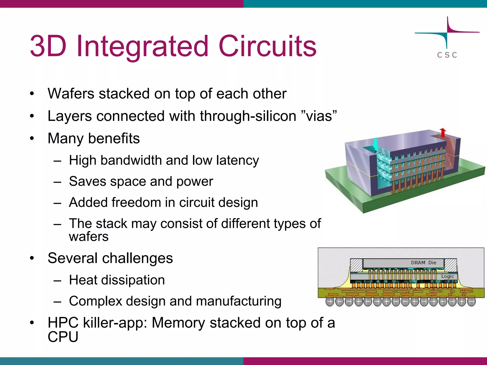 3D IntegratedCircuits 
•Wafersstackedon top of eachother 
•Layersconnectedwiththrough-silicon”vias” 
•Manybenefits 
–Highbandwidthand lowlatency 
–Savesspaceand power 
–Addedfreedomin circuitdesign 
–The stackmayconsistof differenttypesof wafers 
•Severalchallenges 
–Heatdissipation 
–Complexdesign and manufacturing 
•HPC killer-app: Memorystackedon top of a CPU  