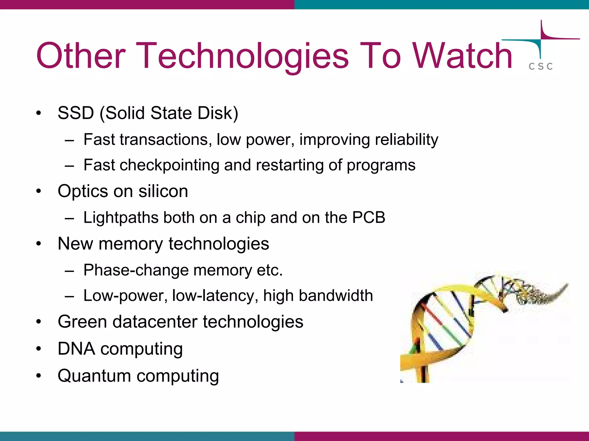 OtherTechnologies To Watch 
•SSD (SolidState Disk) 
–Fasttransactions, lowpower, improvingreliability 
–Fastcheckpointingand restartingof programs 
•Opticson silicon 
–Lightpathsbothon a chipand on the PCB 
•New memorytechnologies 
–Phase-changememoryetc. 
–Low-power, low-latency, highbandwidth 
•Green datacentertechnologies 
•DNA computing 
•Quantumcomputing  