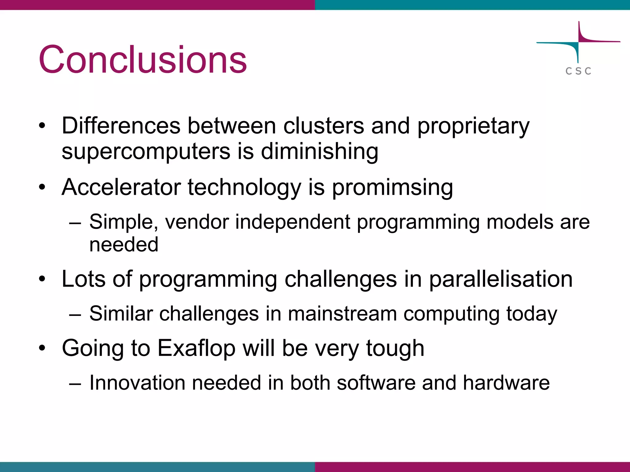 Conclusions 
•Differencesbetweenclustersand proprietarysupercomputersis diminishing 
•Acceleratortechnologyis promimsing 
–Simple, vendorindependentprogrammingmodelsareneeded 
•Lotsof programmingchallengesin parallelisation 
–Similarchallengesin mainstreamcomputingtoday 
•Goingto Exaflopwillbeverytough 
–Innovationneededin bothsoftware and hardware  