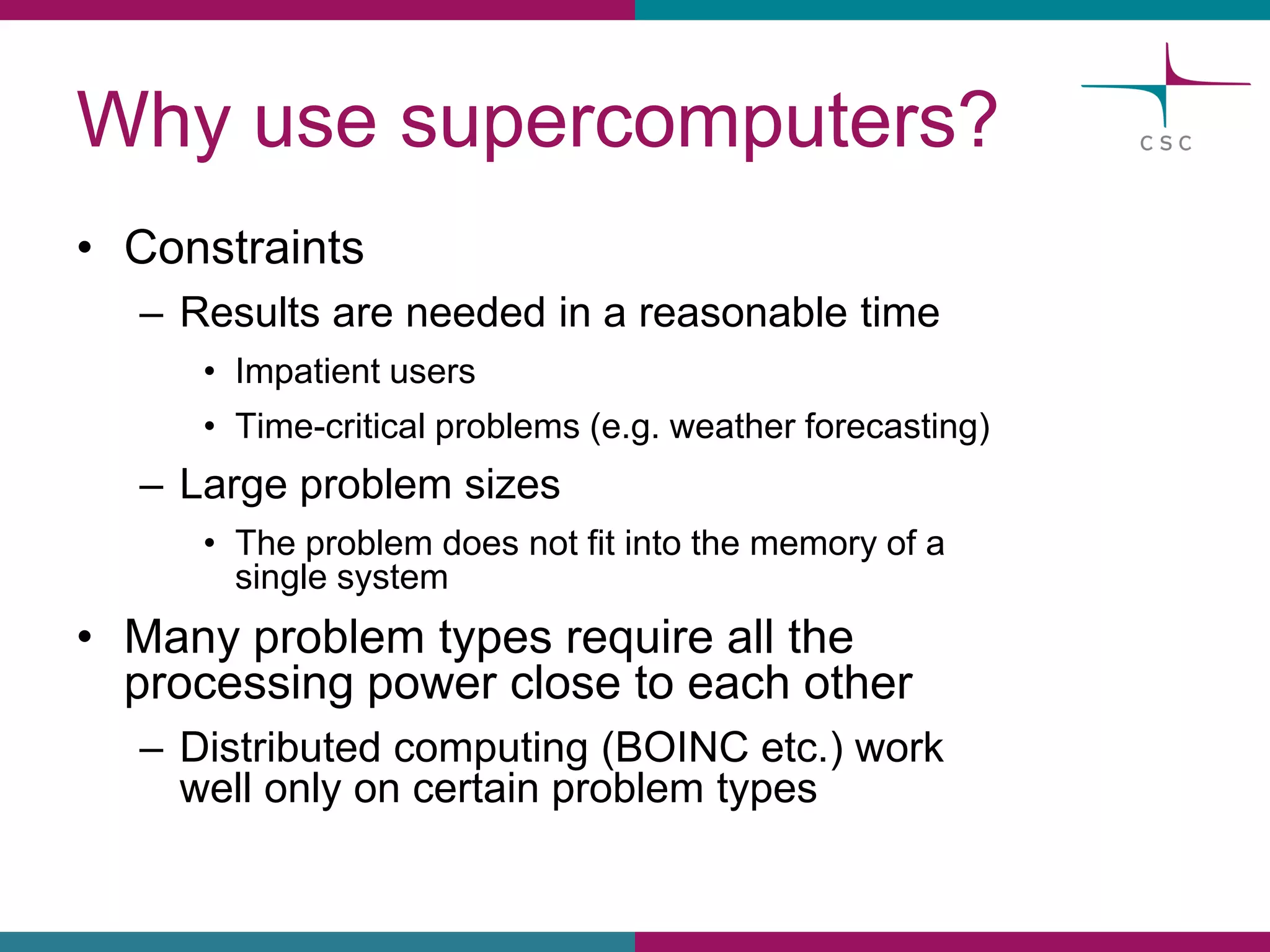 Whyusesupercomputers? 
•Constraints 
–Resultsareneededin a reasonabletime 
•Impatientusers 
•Time-criticalproblems(e.g. weatherforecasting) 
–Largeproblemsizes 
•The problemdoesnotfitinto the memoryof a single system 
•Manyproblemtypesrequireallthe processingpowercloseto eachother 
–Distributedcomputing(BOINC etc.) workwellonlyon certainproblemtypes  
