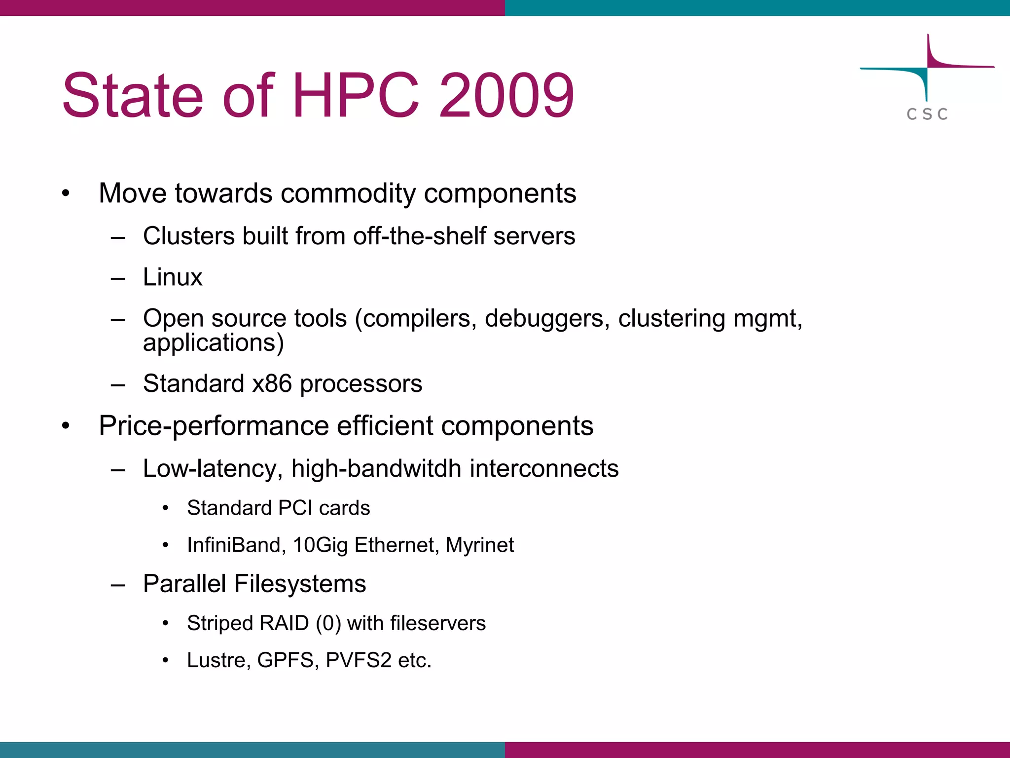 Stateof HPC 2009 
•Movetowardscommoditycomponents 
–Clustersbuiltfromoff-the-shelfservers 
–Linux 
–Opensourcetools(compilers, debuggers, clusteringmgmt, applications) 
–Standard x86 processors 
•Price-performanceefficientcomponents 
–Low-latency, high-bandwitdhinterconnects 
•Standard PCIcards 
•InfiniBand, 10GigEthernet, Myrinet 
–ParallelFilesystems 
•StripedRAID (0)withfileservers 
•Lustre, GPFS, PVFS2etc.  