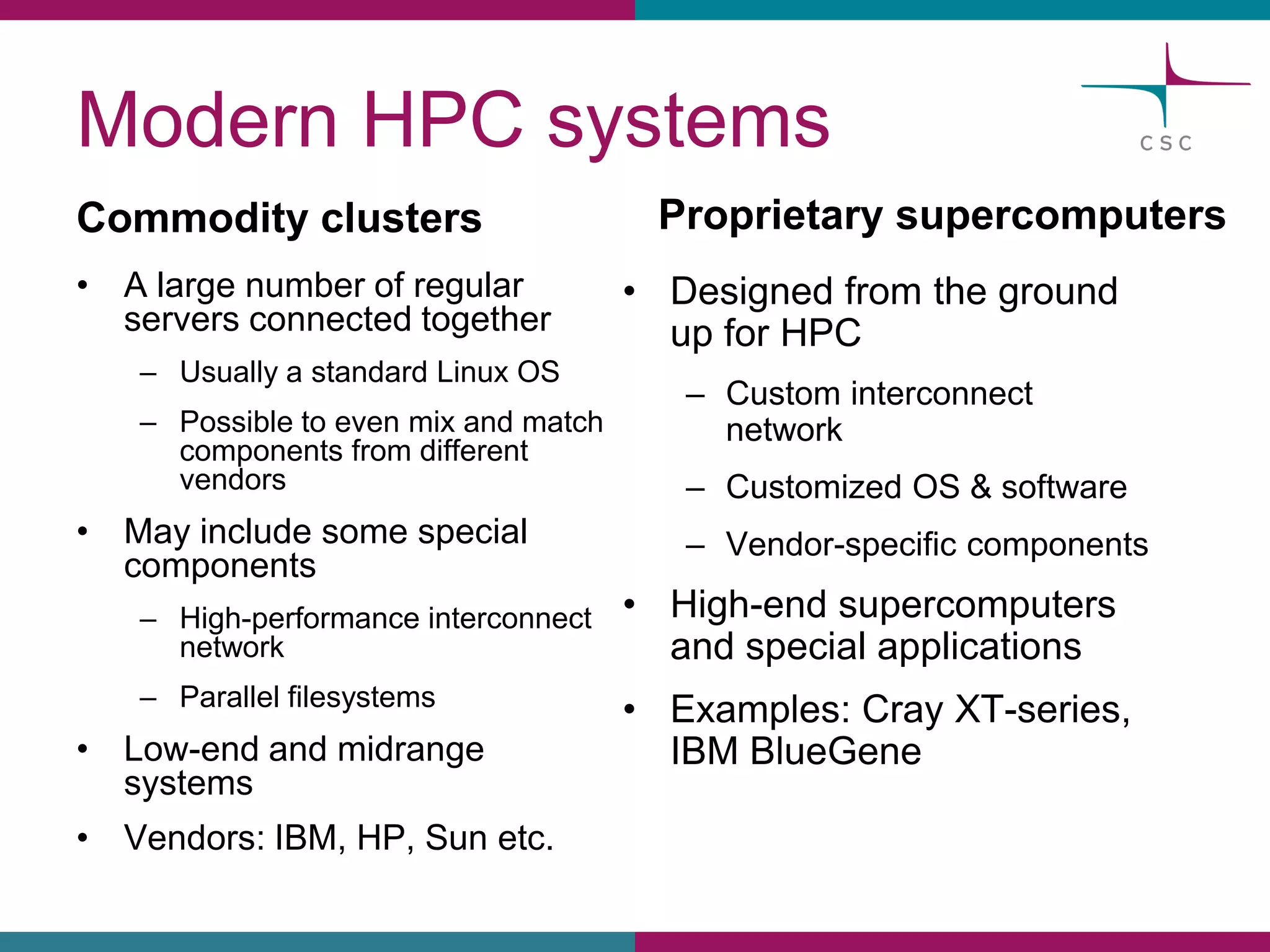 ModernHPC systems 
Commodityclusters 
•A largenumberof regularserversconnectedtogether 
–Usuallya standardLinux OS 
–Possibleto evenmix and matchcomponentsfromdifferentvendors 
•Mayincludesomespecialcomponents 
–High-performanceinterconnectnetwork 
–Parallelfilesystems 
•Low-endand midrangesystems 
•Vendors: IBM, HP, Sun etc. 
Proprietarysupercomputers 
•Designedfromthe groundupfor HPC 
–Custominterconnectnetwork 
–CustomizedOS & software 
–Vendor-specificcomponents 
•High-endsupercomputersand specialapplications 
•Examples:CrayXT-series, IBM BlueGene  