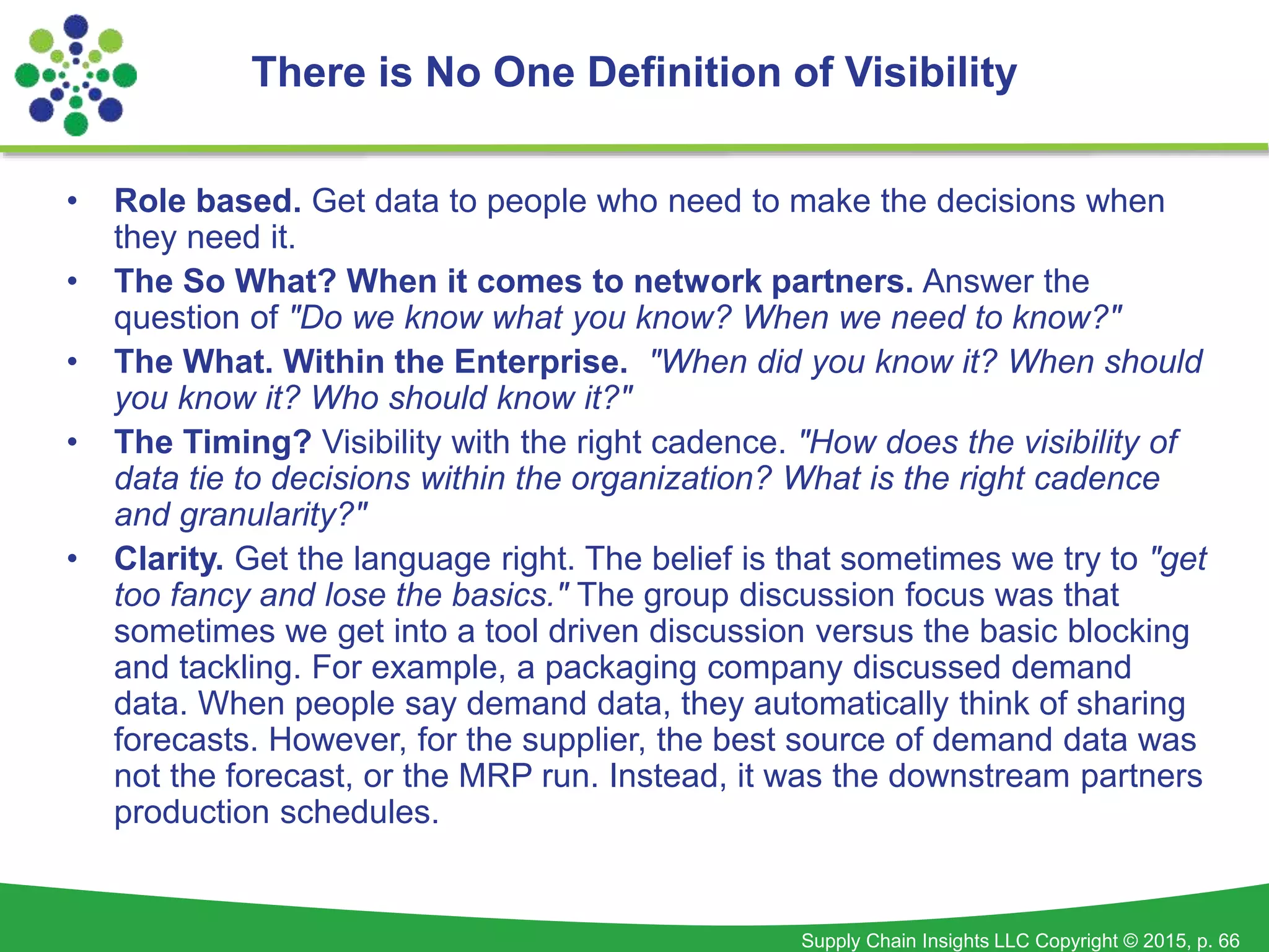 Supply Chain Insights LLC Copyright © 2015, p. 66
• Role based. Get data to people who need to make the decisions when
they need it.
• The So What? When it comes to network partners. Answer the
question of "Do we know what you know? When we need to know?"
• The What. Within the Enterprise. "When did you know it? When should
you know it? Who should know it?"
• The Timing? Visibility with the right cadence. "How does the visibility of
data tie to decisions within the organization? What is the right cadence
and granularity?"
• Clarity. Get the language right. The belief is that sometimes we try to "get
too fancy and lose the basics." The group discussion focus was that
sometimes we get into a tool driven discussion versus the basic blocking
and tackling. For example, a packaging company discussed demand
data. When people say demand data, they automatically think of sharing
forecasts. However, for the supplier, the best source of demand data was
not the forecast, or the MRP run. Instead, it was the downstream partners
production schedules.
There is No One Definition of Visibility
 