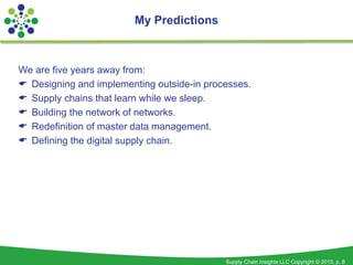 Supply Chain Insights LLC Copyright © 2015, p. 8
We are five years away from:
 Designing and implementing outside-in processes.
 Supply chains that learn while we sleep.
 Building the network of networks.
 Redefinition of master data management.
 Defining the digital supply chain.
My Predictions
 