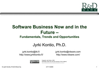 © Jyrki Kontio, R & D-Ware Oy 27/11/2009 1
Software Business Now and in the
Future –
Fundamentals, Trends and Opportunities
Jyrki Kontio, Ph.D.
jyrki.kontio@iki.fi
http://www.jyrkikontio.fi/
jyrki.kontio@rdware.com
http://www.rdware.com/
Copyright Jyrki Kontio, 2009
Information about the use and licensing of this material:
http://creativecommons.org/licenses/by-nc-nd/3.0/
 