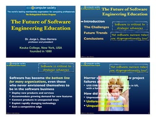 The Distinguished Visitors Program
                                                                                                                        The Future of Software
                                     The Distinguished Visitors Program                                                 Engineering Education
        The Future of Software                                                     ➡ Introduction
                                                                                                                               Software is critical to
                                                                                        The Challenges
        Engineering Education                                                                                                    strategic advances

                                                                                        Future Trends
                                                                                                                            Yet software success rates
                                Dr. Jorge L. Díaz-Herrera                               Conclusions                         are disproportionally low!
                                       professor and president

                           Keuka College, New York, USA
                                 founded in 1890
                                                                                   ©2013 J. L. Díaz-Herrera                                              2




The Distinguished Visitors Program                                                 The Distinguished Visitors Program
                                                     Software is critical to                                                Yet software success rates
                                                       strategic advances                                                   are disproportionally low!


     Software has become the bottom line                                                Horror stories of colossal Sw project
     for many organizations, even those                                                 failures abound
     who never envisioned themselves to                                                      US$150B/year from project failures in US,
     be in the software business                                                             with a further US$140 billion in EU
          Deploy new products and services                                              How did we get here?
          Accommodate growing demand for new features                                        Unprecedented demand
          Connect products in unexpected ways
          Exploit rapidly changing technology
                                                                                             Unforeseen problems
          Gain a competitive edge                                                            Unqualiﬁed professionals

©2013 J. L. Díaz-Herrera                                                       3   ©2013 J. L. Díaz-Herrera                                              4
 