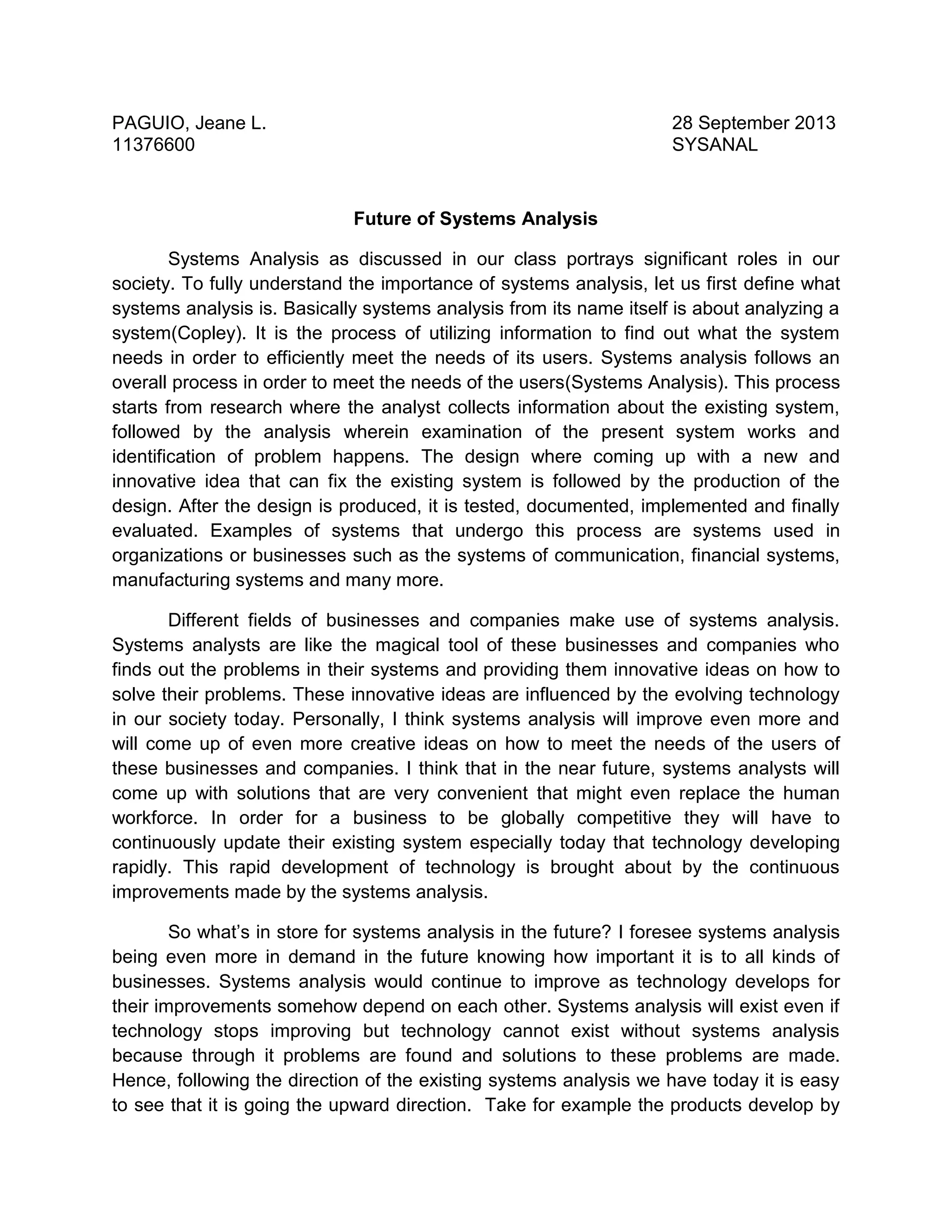 PAGUIO, Jeane L.
11376600

28 September 2013
SYSANAL

Future of Systems Analysis
Systems Analysis as discussed in our class portrays significant roles in our
society. To fully understand the importance of systems analysis, let us first define what
systems analysis is. Basically systems analysis from its name itself is about analyzing a
system(Copley). It is the process of utilizing information to find out what the system
needs in order to efficiently meet the needs of its users. Systems analysis follows an
overall process in order to meet the needs of the users(Systems Analysis). This process
starts from research where the analyst collects information about the existing system,
followed by the analysis wherein examination of the present system works and
identification of problem happens. The design where coming up with a new and
innovative idea that can fix the existing system is followed by the production of the
design. After the design is produced, it is tested, documented, implemented and finally
evaluated. Examples of systems that undergo this process are systems used in
organizations or businesses such as the systems of communication, financial systems,
manufacturing systems and many more.
Different fields of businesses and companies make use of systems analysis.
Systems analysts are like the magical tool of these businesses and companies who
finds out the problems in their systems and providing them innovative ideas on how to
solve their problems. These innovative ideas are influenced by the evolving technology
in our society today. Personally, I think systems analysis will improve even more and
will come up of even more creative ideas on how to meet the needs of the users of
these businesses and companies. I think that in the near future, systems analysts will
come up with solutions that are very convenient that might even replace the human
workforce. In order for a business to be globally competitive they will have to
continuously update their existing system especially today that technology developing
rapidly. This rapid development of technology is brought about by the continuous
improvements made by the systems analysis.
So what’s in store for systems analysis in the future? I foresee systems analysis
being even more in demand in the future knowing how important it is to all kinds of
businesses. Systems analysis would continue to improve as technology develops for
their improvements somehow depend on each other. Systems analysis will exist even if
technology stops improving but technology cannot exist without systems analysis
because through it problems are found and solutions to these problems are made.
Hence, following the direction of the existing systems analysis we have today it is easy
to see that it is going the upward direction. Take for example the products develop by

 