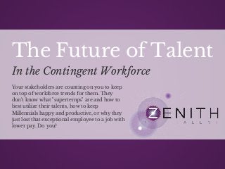 The Future of Talent 
In the Contingent Workforce 
Your stakeholders are counting on you to keep 
on top of workforce trends for them. They 
don't know what "supertemps" are and how to 
best utilize their talents, how to keep 
Millennials happy and productive, or why they 
just lost that exceptional employee to a job with 
lower pay. Do you? 
 