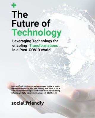 The
Future
of
Technology
www.socialfriendly.in
The
Future of
Technology
Leveraging Technology for
enabling Transformations
in a Post-COVID world.
From artificial intelligence and augmented reality to multi-
connected businesses and new mobility, the focus is on a
wide variety of technologies – but which trends have a lasting
influence on digital transformation, in a post-COVID world.
social.friendly
 