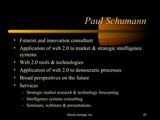 Paul Schumann Futurist and innovation consultant Application of web 2.0 to market & strategic intelligence systems Web 2.0 tools & technologies Application of web 2.0 to democratic processes Broad perspectives on the future Services Strategic market research & technology forecasting Intelligence systems consulting Seminars, webinars & presentations Glocal Vantage, Inc. 