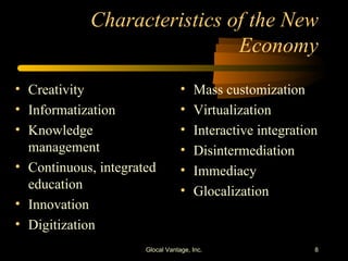 Characteristics of the New Economy Creativity Informatization Knowledge management Continuous, integrated education Innovation Digitization Mass customization Virtualization Interactive integration Disintermediation Immediacy Glocalization Glocal Vantage, Inc. 